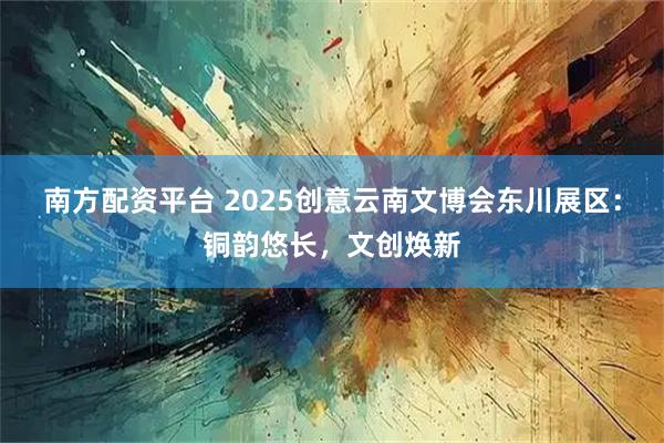 南方配资平台 2025创意云南文博会东川展区：铜韵悠长，文创焕新