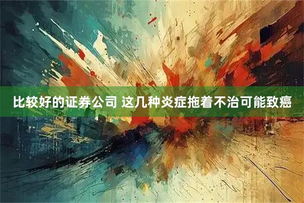 比较好的证券公司 这几种炎症拖着不治可能致癌