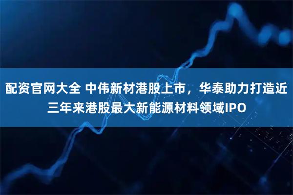 配资官网大全 中伟新材港股上市，华泰助力打造近三年来港股最大新能源材料领域IPO