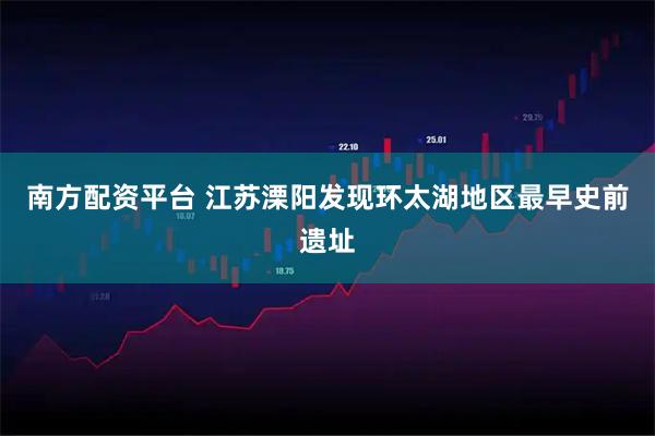 南方配资平台 江苏溧阳发现环太湖地区最早史前遗址