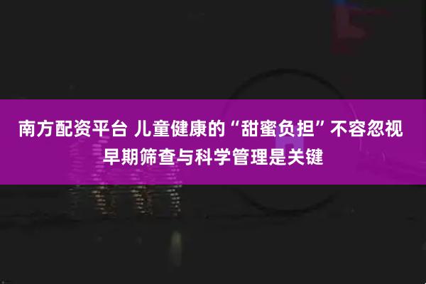 南方配资平台 儿童健康的“甜蜜负担”不容忽视 早期筛查与科学管理是关键