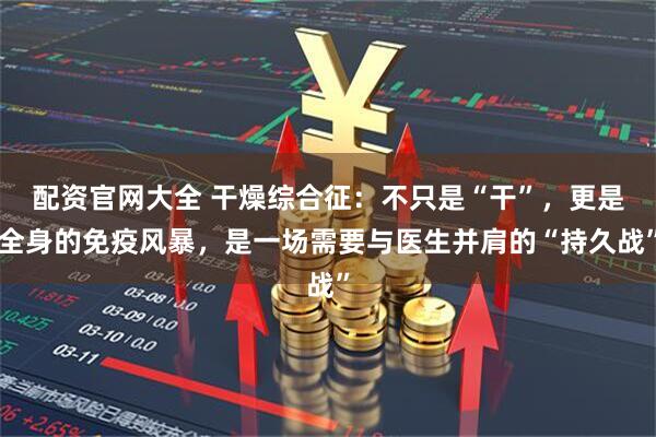 配资官网大全 干燥综合征：不只是“干”，更是全身的免疫风暴，是一场需要与医生并肩的“持久战”