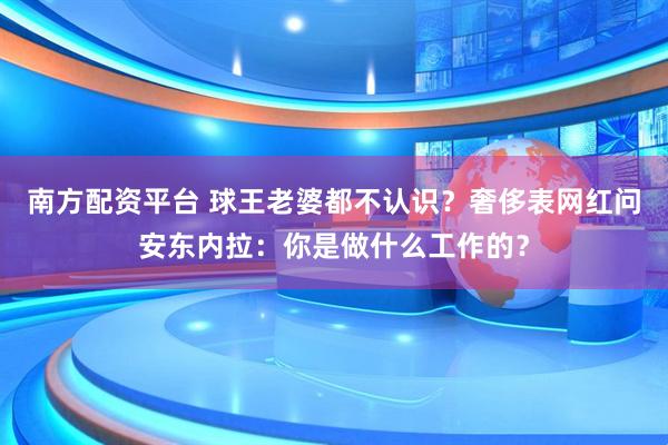 南方配资平台 球王老婆都不认识？奢侈表网红问安东内拉：你是做什么工作的？