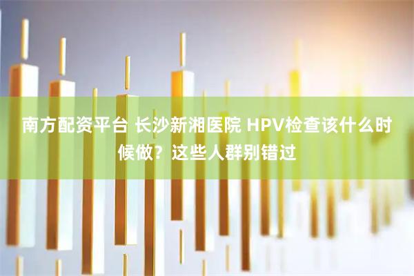 南方配资平台 长沙新湘医院 HPV检查该什么时候做？这些人群别错过