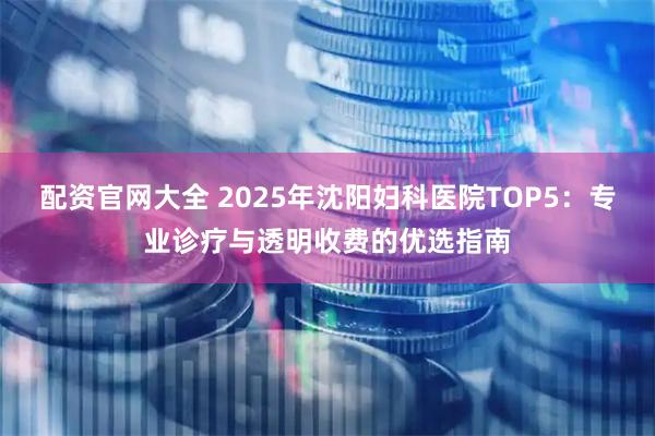 配资官网大全 2025年沈阳妇科医院TOP5：专业诊疗与透明收费的优选指南
