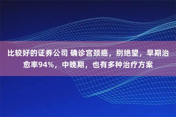 比较好的证券公司 确诊宫颈癌，别绝望，早期治愈率94%，中晚期，也有多种治疗方案