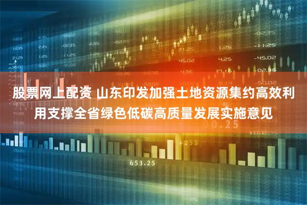 股票网上配资 山东印发加强土地资源集约高效利用支撑全省绿色低碳高质量发展实施意见