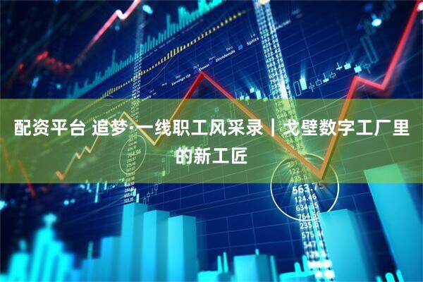 配资平台 追梦·一线职工风采录｜戈壁数字工厂里的新工匠
