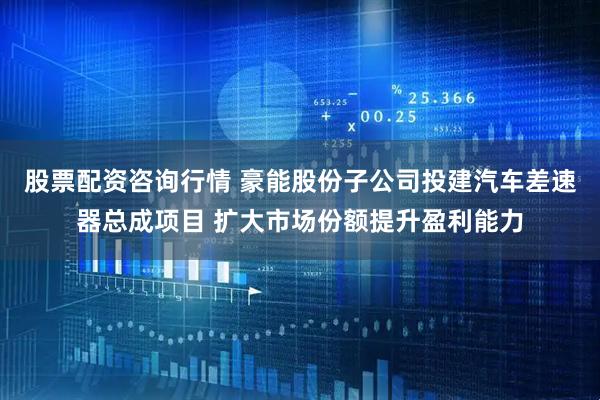 股票配资咨询行情 豪能股份子公司投建汽车差速器总成项目 扩大市场份额提升盈利能力