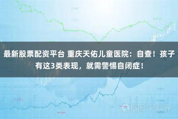 最新股票配资平台 重庆天佑儿童医院：自查！孩子有这3类表现，就需警惕自闭症！